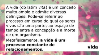 A vida (do latim vita) é um conceito
muito amplo e admite diversas
definições. Pode-se referir ao
processo em curso do qual os seres
vivos são uma parte; ao espaço de
tempo entre a concepção e a morte
de um organismo.
Metafisicamente, a vida é um
processo constante de
relacionamentos.
                                       vida
 
