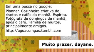 Em uma busca no google:
Planner. Cozinheira criativa de
risotos e cafés da manhã. Espírita.
Fotógrafa de domingos de manhã,
após o café. Família de muitos,
principalmente amigos.
http://aguacomgas.tumblr.com



                    Muito prazer, dayane.
 