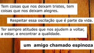 Tem coisas que nos deixam tristes, tem
coisas que nos deixam alegres.

    Respeitar essa oscilação que é parte da vida.

Ter sempre atitudes que nos ajudem a voltar,
a estar, a encontrar a qualidade.


           um amigo chamado espinoza
 