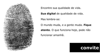 Encontre sua qualidade de vida.

Sua digital de qualidade de vida.

Mas lembre-se:

O mundo muda, e a gente muda. Fique

atento. O que funciona hoje, pode não

funcionar amanhã.




                              convite
 