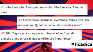 #1 Não é solução. É sempre uma visão. Não é receita. É teoria
geral.

            #2 Alimentação, descanso, exercícios, tempo livre são

            necessários. Quanto e como, são decisões suas.”


#3 18h: “agora preciso esquecer o trabalho” ou “vou dar

atenção a outras coisas que também são importantes.”

                                                    #ficadica
 