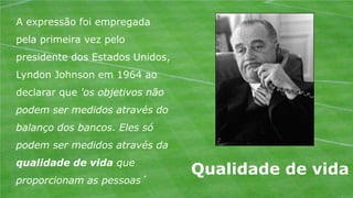 A expressão foi empregada
pela primeira vez pelo
presidente dos Estados Unidos,
Lyndon Johnson em 1964 ao
declarar que 'os objetivos não
podem ser medidos através do
balanço dos bancos. Eles só
podem ser medidos através da
qualidade de vida que
                                 Qualidade de vida
proporcionam as pessoas´
 
