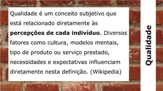 Qualidade é um conceito subjetivo que
está relacionado diretamente às




                                           Qualidade
percepções de cada indivíduo. Diversos
fatores como cultura, modelos mentais,
tipo de produto ou serviço prestado,
necessidades e expectativas influenciam
diretamente nesta definição. (Wikipedia)
 