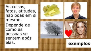 As coisas,
fatos, atitudes,
não boas em si
mesmo.
Depende de
como as
pessoas se
sentem após
elas.              exemplos
 