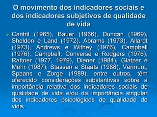 O movimento dos indicadores sociais e
dos indicadores subjetivos de qualidade
de vida
 Cantril (1965), Bauer (1966), Duncan (1969),
Sheldon e Land (1972), Abrams (1973), Allardt
(1973), Andrews e Withey (1976), Campbell
(1976), Campbell, Converse e Rodgers (1976),
Rattner (1977, 1979), Diener (1984), Glatzer e
Mohr (1987), Stassen e Staats (1988), Vermunt,
Spaans e Zorge (1989), entre outros, têm
oferecido considerações substantivas sobre a
importância relativa dos indicadores sociais de
qualidade de vida e/ou da importância singular
dos indicadores psicológicos de qualidade de
vida.
 