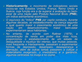  Historicamente, o movimento de indicadores sociais
iniciou-se nos Estados Unidos, França, Reino Unido e
Suécia, cuja função era a de superar a avaliação do bem-
estar de uma nação pelo Produto Nacional Bruto (PNB),
um índice estritamente econômico.
 O equívoco do "mítico" PNB per capita conduziu, durante
algumas décadas, ao estabelecimento da crença segundo
a qual quanto maior o crescimento econômico de uma
nação em desenvolvimento, maior bem-estar
experimentariam seus habitantes.
 No entanto, de acordo com Rattner (1979), a
concentração de renda em poder dos mais ricos,
proporcionou o estabelecimento de um estado de
desigualdade e injustiça tão intenso, que muitas pessoas,
mais freqüente e intensamente, passaram a experimentar
formas de depressão, desamparo, desesperança e
alienação, além de outras tantas passarem a cultuar o
materialismo exagerado, o imediatismo e a ganância,
algumas centradas na inveja e no ciúme.
 