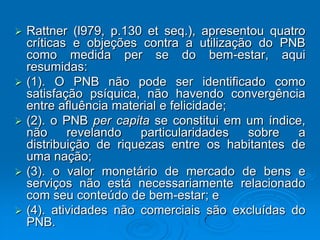  Rattner (l979, p.130 et seq.), apresentou quatro
críticas e objeções contra a utilização do PNB
como medida per se do bem-estar, aqui
resumidas:
 (1). O PNB não pode ser identificado como
satisfação psíquica, não havendo convergência
entre afluência material e felicidade;
 (2). o PNB per capita se constitui em um índice,
não revelando particularidades sobre a
distribuição de riquezas entre os habitantes de
uma nação;
 (3). o valor monetário de mercado de bens e
serviços não está necessariamente relacionado
com seu conteúdo de bem-estar; e
 (4). atividades não comerciais são excluídas do
PNB.
 