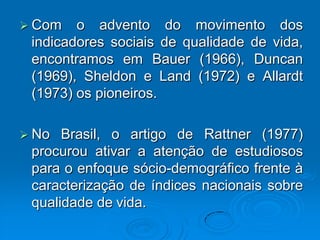  Com o advento do movimento dos
indicadores sociais de qualidade de vida,
encontramos em Bauer (1966), Duncan
(1969), Sheldon e Land (1972) e Allardt
(1973) os pioneiros.
 No Brasil, o artigo de Rattner (1977)
procurou ativar a atenção de estudiosos
para o enfoque sócio-demográfico frente à
caracterização de índices nacionais sobre
qualidade de vida.
 