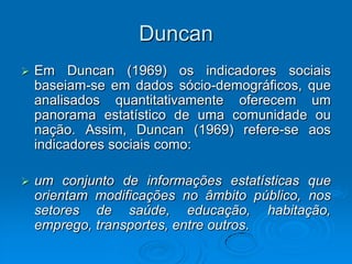 Duncan
 Em Duncan (1969) os indicadores sociais
baseiam-se em dados sócio-demográficos, que
analisados quantitativamente oferecem um
panorama estatístico de uma comunidade ou
nação. Assim, Duncan (1969) refere-se aos
indicadores sociais como:
 um conjunto de informações estatísticas que
orientam modificações no âmbito público, nos
setores de saúde, educação, habitação,
emprego, transportes, entre outros.
 