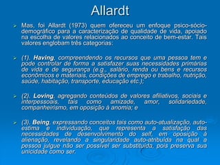 Allardt
 Mas, foi Allardt (1973) quem ofereceu um enfoque psico-sócio-
demográfico para a caracterização de qualidade de vida, apoiado
na escolha de valores relacionados ao conceito de bem-estar. Tais
valores englobam três categorias:
 (1). Having, compreendendo os recursos que uma pessoa tem e
pode controlar de forma a satisfazer suas necessidades primárias
de vida e de segurança (e.g., salário, renda ou bens e recursos
econômicos e materiais, condições de emprego e trabalho, nutrição,
saúde, habitação, transporte, educação etc.);
 (2). Loving, agregando conteúdos de valores afiliativos, sociais e
interpessoais, tais como amizade, amor, solidariedade,
companheirismo, em oposição à anomia; e
 (3). Being, expressando conceitos tais como auto-atualização, auto-
estima e individuação, que representa a satisfação das
necessidades de desenvolvimento do self, em oposição à
alienação, revelando a singularidade auto-atribuída na qual a
pessoa julgue não ser possível ser substituída, pois preserva sua
unicidade como ser.
 