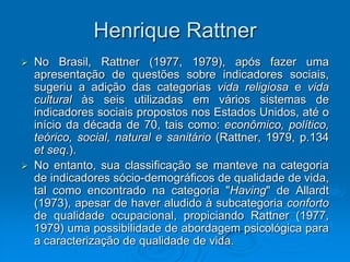 Henrique Rattner
 No Brasil, Rattner (1977, 1979), após fazer uma
apresentação de questões sobre indicadores sociais,
sugeriu a adição das categorias vida religiosa e vida
cultural às seis utilizadas em vários sistemas de
indicadores sociais propostos nos Estados Unidos, até o
início da década de 70, tais como: econômico, político,
teórico, social, natural e sanitário (Rattner, 1979, p.134
et seq.).
 No entanto, sua classificação se manteve na categoria
de indicadores sócio-demográficos de qualidade de vida,
tal como encontrado na categoria "Having" de Allardt
(1973), apesar de haver aludido à subcategoria conforto
de qualidade ocupacional, propiciando Rattner (1977,
1979) uma possibilidade de abordagem psicológica para
a caracterização de qualidade de vida.
 