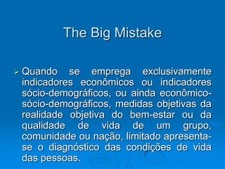 The Big Mistake
 Quando se emprega exclusivamente
indicadores econômicos ou indicadores
sócio-demográficos, ou ainda econômico-
sócio-demográficos, medidas objetivas da
realidade objetiva do bem-estar ou da
qualidade de vida de um grupo,
comunidade ou nação, limitado apresenta-
se o diagnóstico das condições de vida
das pessoas.
 
