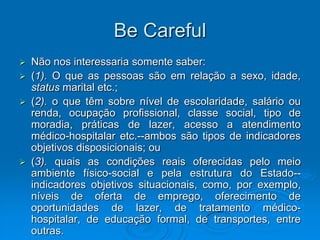 Be Careful
 Não nos interessaria somente saber:
 (1). O que as pessoas são em relação a sexo, idade,
status marital etc.;
 (2). o que têm sobre nível de escolaridade, salário ou
renda, ocupação profissional, classe social, tipo de
moradia, práticas de lazer, acesso a atendimento
médico-hospitalar etc.--ambos são tipos de indicadores
objetivos disposicionais; ou
 (3). quais as condições reais oferecidas pelo meio
ambiente físico-social e pela estrutura do Estado--
indicadores objetivos situacionais, como, por exemplo,
níveis de oferta de emprego, oferecimento de
oportunidades de lazer, de tratamento médico-
hospitalar, de educação formal, de transportes, entre
outras.
 