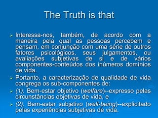The Truth is that
 Interessa-nos, também, de acordo com a
maneira pela qual as pessoas percebem e
pensam, em conjunção com uma série de outros
fatores psicológicos, seus julgamentos, ou
avaliações subjetivas de si e de vários
componentes-conteúdos dos inúmeros domínios
de vida.
 Portanto, a caracterização de qualidade de vida
congrega os sub-componentes de:
 (1). Bem-estar objetivo (welfare)--expresso pelas
circunstâncias objetivas de vida, e
 (2). Bem-estar subjetivo (well-being)--explicitado
pelas experiências subjetivas de vida.
 