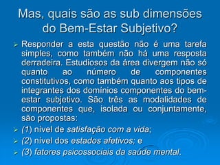 Mas, quais são as sub dimensões
do Bem-Estar Subjetivo?
 Responder a esta questão não é uma tarefa
simples, como também não há uma resposta
derradeira. Estudiosos da área divergem não só
quanto ao número de componentes
constitutivos, como também quanto aos tipos de
integrantes dos domínios componentes do bem-
estar subjetivo. São três as modalidades de
componentes que, isolada ou conjuntamente,
são propostas:
 (1) nível de satisfação com a vida;
 (2) nível dos estados afetivos; e
 (3) fatores psicossociais da saúde mental.
 