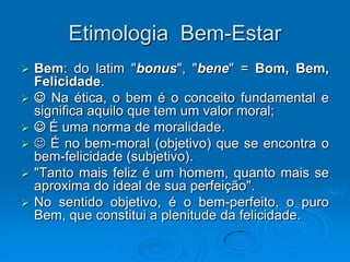 Etimologia Bem-Estar
 Bem: do latim "bonus", "bene" = Bom, Bem,
Felicidade.
  Na ética, o bem é o conceito fundamental e
significa aquilo que tem um valor moral;
  É uma norma de moralidade.
  É no bem-moral (objetivo) que se encontra o
bem-felicidade (subjetivo).
 "Tanto mais feliz é um homem, quanto mais se
aproxima do ideal de sua perfeição".
 No sentido objetivo, é o bem-perfeito, o puro
Bem, que constitui a plenitude da felicidade.
 