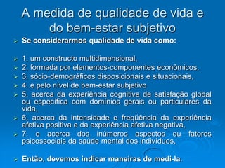 A medida de qualidade de vida e
do bem-estar subjetivo
 Se considerarmos qualidade de vida como:
 1. um constructo multidimensional,
 2. formada por elementos-componentes econômicos,
 3. sócio-demográficos disposicionais e situacionais,
 4. e pelo nível de bem-estar subjetivo
 5. acerca da experiência cognitiva de satisfação global
ou específica com domínios gerais ou particulares da
vida,
 6. acerca da intensidade e freqüência da experiência
afetiva positiva e da experiência afetiva negativa,
 7. e acerca dos inúmeros aspectos ou fatores
psicossociais da saúde mental dos indivíduos,
 Então, devemos indicar maneiras de medi-la.
 