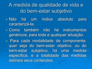 A medida de qualidade de vida e
do bem-estar subjetivo
 Não há um índice absoluto para
caracterizá-la.
 Como também não há instrumentos
genéricos, para toda e qualquer situação.
 Para cada modalidade de componente,
quer seja do bem-estar objetivo, ou do
bem-estar subjetivo, há uma medida
específica, e a totalidade das medidas
delineia seus conteúdos.
 