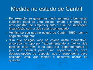 Medida no estudo de Cantril
 Por exemplo, se quisermos medir somente o bem-estar
subjetivo geral de uma pessoa, então o emprego de
uma questão tão simples quanto o nível de satisfação-
insatisfação com a vida seria recomendado.
 Verifica-se seu uso no estudo de Cantril (1965), com a
seguinte pergunta:
 "Em que posição você se coloca neste momento?",
ancorada no topo por "experimentando a melhor vida
possível para mim" e na base por "experimentando a
pior vida possível para mim", separadas por nove
degraus-opções de resposta, que o respondente deve
assinalar uma, que melhor o descreva acerca da
questão.
 