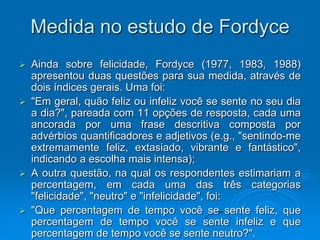 Medida no estudo de Fordyce
 Ainda sobre felicidade, Fordyce (1977, 1983, 1988)
apresentou duas questões para sua medida, através de
dois índices gerais. Uma foi:
 "Em geral, quão feliz ou infeliz você se sente no seu dia
a dia?", pareada com 11 opções de resposta, cada uma
ancorada por uma frase descritiva composta por
advérbios quantificadores e adjetivos (e.g., "sentindo-me
extremamente feliz, extasiado, vibrante e fantástico",
indicando a escolha mais intensa);
 A outra questão, na qual os respondentes estimariam a
percentagem, em cada uma das três categorias
"felicidade", "neutro" e "infelicidade", foi:
 "Que percentagem de tempo você se sente feliz, que
percentagem de tempo você se sente infeliz e que
percentagem de tempo você se sente neutro?".
 