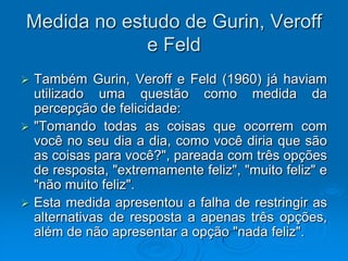 Medida no estudo de Gurin, Veroff
e Feld
 Também Gurin, Veroff e Feld (1960) já haviam
utilizado uma questão como medida da
percepção de felicidade:
 "Tomando todas as coisas que ocorrem com
você no seu dia a dia, como você diria que são
as coisas para você?", pareada com três opções
de resposta, "extremamente feliz", "muito feliz" e
"não muito feliz".
 Esta medida apresentou a falha de restringir as
alternativas de resposta a apenas três opções,
além de não apresentar a opção "nada feliz".
 