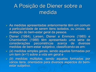 A Posição de Diener sobre a
medida
 As medidas apresentadas anteriormente têm em comum
a particularidade de serem itens isolados, ou únicos, de
avaliação do bem-estar geral da pessoa.
 Diener (1984), Larsen, Diener e Emmons (1985) e
Chamberlain (1988) têm apresentado uma série de
considerações psicométricas acerca de diversas
medidas de bem-estar subjetivo, classificando-as em:
 (a) medidas simples gerais, sendo aquelas formadas por
um item (k=1) sobre a vida em geral e
 (b) medidas múltiplas, sendo aquelas formadas por
vários itens, orientados para diversos aspectos do bem-
estar subjetivo.
 