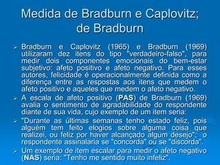 Medida de Bradburn e Caplovitz;
de Bradburn
 Bradburn e Caplovitz (1965) e Bradburn (1969)
utilizaram dez itens do tipo "verdadeiro-falso", para
medir dois componentes emocionais do bem-estar
subjetivo: afeto positivo e afeto negativo. Para esses
autores, felicidade é operacionalmente definida como a
diferença entre as respostas aos itens que medem o
afeto positivo e aqueles que medem o afeto negativo.
 A escala de afeto positivo (PAS) de Bradburn (1969)
avalia o sentimento de agradabilidade do respondente
diante de sua vida, cujo exemplo de um item seria:
 "Durante as últimas semanas tenho estado feliz, pois
alguém tem feito elogios sobre alguma coisa que
realizei, ou feliz por haver alcançado algum desejo"; o
respondente assinalaria se "concorda" ou se "discorda".
 Um exemplo de item escalar para medir o afeto negativo
(NAS) seria: "Tenho me sentido muito infeliz".
 