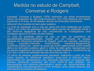 Medida no estudo de Campbell,
Converse e Rodgers
 Campbell, Converse e Rodgers (1976) realizaram um amplo levantamento
acerca da qualidade de vida norte-americana, com 2164 pessoas com idades
superiores a 18 anos, de 48 estados, através de entrevistas domiciliares.
 Utilizaram três medidas do bem-estar subjetivo:
 (1) nível de satisfação com a vida em geral--(tal como idealizado por Cantril,
1965) e um índice de satisfação formado pelos escores de satisfação frente a
dez domínios específicos de vida, encontrando os investigadores uma
correlação igual a 0,70 entre os dois índices;
 (2) nível da qualidade afetiva de vida, ou seja, da experiência de
agradabilidade-desagradabilidade, medida por um conjunto de escalas
bipolares do diferencial semântico de Osgood, como por exemplo, interesting-
boring, enjoyable-miserable, lonely-friendly, rewarding-disappointing,
worthwhile-useless etc., dentre as quais oito foram selecionadas como medida
afetiva do bem-estar subjetivo geral; o índice de afeto geral, representado por
um escore englobando os escores nas oito escalas bipolares, correlacionou-se
0,57 com o índice de satisfação dos dez domínios de vida; e
 (3) índice de estresse subjetivamente percebido, elaborado a partir de duas
outras escalas do diferencial semântico (easy-hard e free-tied down),
selecionadas por apresentarem uma saturação expressiva no segundo fator
extraído, lembrando conteúdos tais como "sentir-se sob pressão", "ter
preocupações com domínios particulares e gerais“ etc. Adicionalmente, dez
características sócio-demográficas foram tomadas como dados pessoais dos
participantes da amostra da pesquisa.
 