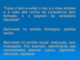 "Fazer o bem e evitar o mal, é o mais simples
e a mais alta norma da consciência bem
formada, e o segredo da verdadeira
felicidade".
Bem-estar no sentido fisiológico: perfeita
saúde.
Bem-estar no sentido social: realização; sem
frustrações. Por exemplo, atendimento das
necessidades básicas; justiça, dignidade,
liberdade, eqüidade.
 