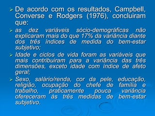  De acordo com os resultados, Campbell,
Converse e Rodgers (1976), concluiram
que:
 as dez variáveis sócio-demográficas não
explicaram mais do que 17% da variância diante
dos três índices de medida do bem-estar
subjetivo;
 Idade e ciclos de vida foram as variáveis que
mais contribuiram para a variância das três
dimensões, exceto idade com índice de afeto
geral;
 Sexo, salário/renda, cor da pele, educação,
religião, ocupação do chefe de família e
trabalho, praticamente pouca variância
ofereceram às três medidas de bem-estar
subjetivo.
 