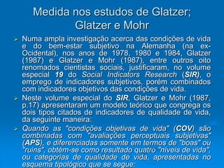 Medida nos estudos de Glatzer;
Glatzer e Mohr
 Numa ampla investigação acerca das condições de vida
e do bem-estar subjetivo na Alemanha (na ex-
Ocidental), nos anos de 1978, 1980 e 1984, Glatzer
(1987) e Glatzer e Mohr (1987), entre outros oito
renomados cientistas sociais, justificaram, no volume
especial 19 do Social Indicators Research (SIR), o
emprego de indicadores subjetivos, porém combinados
com indicadores objetivos das condições de vida.
 Neste volume especial do SIR, Glatzer e Mohr (1987,
p.17) apresentaram um modelo teórico que congrega os
dois tipos citados de indicadores de qualidade de vida,
da seguinte maneira:
 Quando as "condições objetivas de vida" (COV) são
combinadas com "avaliações perceptuais subjetivas"
(APS), e diferenciadas somente em termos de "boas" ou
"ruins", obtém-se como resultado quatro "níveis de vida",
ou categorias de qualidade de vida, apresentadas no
esquema tipológico que se segue:
 