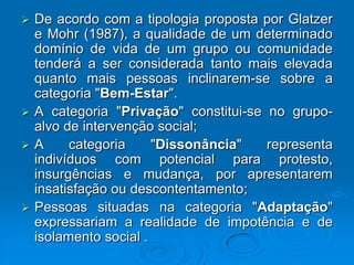  De acordo com a tipologia proposta por Glatzer
e Mohr (1987), a qualidade de um determinado
domínio de vida de um grupo ou comunidade
tenderá a ser considerada tanto mais elevada
quanto mais pessoas inclinarem-se sobre a
categoria "Bem-Estar".
 A categoria "Privação" constitui-se no grupo-
alvo de intervenção social;
 A categoria "Dissonância" representa
indivíduos com potencial para protesto,
insurgências e mudança, por apresentarem
insatisfação ou descontentamento;
 Pessoas situadas na categoria "Adaptação"
expressariam a realidade de impotência e de
isolamento social .
 