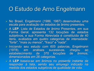 O Estudo de Arno Engelmann
 No Brasil, Engelmann (1986, 1987) desenvolveu uma
escala para avaliação de estados de ânimo presentes.
 A LEP, Lista de Estados de ânimo Presentes, em sua
Forma Geral, apresenta 132 locuções de estados
subjetivos, e sua Forma Abreviada é constituída de 40
itens, avaliados em quatro categorias de intensidade:
"forte", "mais ou menos", "fraco" e "nada".
 Iniciando seu estudo com 605 palavras, Engelmann
(1978), em análises sucessivas, chegou ao
estabelecimento de 370 locuções de ânimos,
dimensionadas em 26 categorias.
 A LEP baseia-se em ânimos no presente instante de
responder à lista, sendo seu emprego indicado na
medida dos estados subjetivos de qualidade de vida.
 