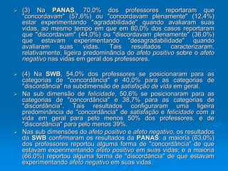 (3) Na PANAS, 70,0% dos professores reportaram que
"concordavam" (57,6%) ou "concordavam plenamente" (12,4%)
estar experimentando "agradabilidade" quando avaliaram suas
vidas, ao mesmo tempo em que em 80,0% dos casos reportaram
que "discordavam" (44,0%) ou "discordavam plenamente" (36,0%)
que estavam experimentando "desagradabilidade" quando
avaliaram suas vidas. Tais resultados caracterizaram,
relativamente, ligeira predominância do afeto positivo sobre o afeto
negativo nas vidas em geral dos professores.
 (4) Na SWB, 54,0% dos professores se posicionaram para as
categorias de "concordância" e 40,0% para as categorias de
"discordância" na subdimensão de satisfação de vida em geral.
 Na sub dimensão de felicidade, 50,6% se posicionaram para as
categorias de "concordância" e 38,7% para as categorias de
"discordância". Tais resultados configuraram uma ligeira
predominância de "concordância" de satisfação e felicidade com a
vida em geral para pelo menos 50% dos professores, e de
"discordância" para pelo menos 39%.
 Nas sub dimensões do afeto positivo e afeto negativo, os resultados
da SWB confirmaram os resultados da PANAS: a maioria (63,0%)
dos professores reportou alguma forma de "concordância" de que
estavam experimentando afeto positivo em suas vidas; e a maioria
(66,0%) reportou alguma forma de "discordância" de que estavam
experimentando afeto negativo em suas vidas.
 