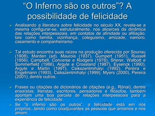 “O Inferno são os outros”? A
possibilidade de felicidade
 Analisando a literatura sobre felicidade no século XX, revela-se a
mesma configurar-se, estruturalmente, nos alicerces da dinâmica
das relações interpessoais, em contatos de afinidade ou afiliação,
tais como família, vizinhança, coleguismo, amizade, namoro,
casamento e companheirismo.
 Tal estudo encontra suas raízes na produção oferecida por Souriau
(1908), Marden (sd), Maurois (1937), Gumpert (1951), Russell
(1956), Campbell, Converse e Rodgers (1976), Sherer, Walbott e
Summerfield (1986), Argyle e Crossland (1987), Eysenck (1990),
Argyle e Martin (1991), Csikszentmihalyi (1992), Pereira e
Engelmann (1993), Csikszentmihalyi (1999), Myers (2000), Pereira
(2001), dentre outros.
 Frases ou citações de dicionários de citações (e.g., Rónai), dentre
ensaístas, literatas, escritores, pensadores e filósofos, também
apontam uma boa parcela de relações interpessoais para a
experiência de felicidade.
 Se “o inferno são os outros”, a felicidade está em nós
próprios...tendo como coadjuvantes as pessoas que amamos e nos
amam.
 