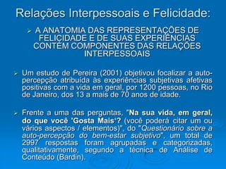 Relações Interpessoais e Felicidade:
 A ANATOMIA DAS REPRESENTAÇÕES DE
FELICIDADE E DE SUAS EXPERIÊNCIAS
CONTÉM COMPONENTES DAS RELAÇÕES
INTERPESSOAIS
 Um estudo de Pereira (2001) objetivou focalizar a auto-
percepção atribuída às experiências subjetivas afetivas
positivas com a vida em geral, por 1200 pessoas, no Rio
de Janeiro, dos 13 a mais de 70 anos de idade.
 Frente a uma das perguntas, "Na sua vida, em geral,
do que você 'Gosta Mais‘? (você poderá citar um ou
vários aspectos / elementos)", do "Questionário sobre a
auto-percepção do bem-estar subjetivo", um total de
2997 respostas foram agrupadas e categorizadas,
qualitativamente, segundo a técnica de Análise de
Conteúdo (Bardin).
 