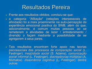 Resultados Pereira
 Frente aos resultados obtidos, concluiu-se que:
 a categoria “Afiliação" (relações interpessoais de
afinidade) foi a mais proeminente na auto-percepção da
experiência emocional positiva do SWB, além do que,
adicionalmente, é comum muitas pessoas ao se
remeterem a atividades de lazer / entretenimento /
diversão o façam mediante a possibilidade de se
agregarem a seus pares.
 Tais resultados encontram forte apoio nas teorias
psicossociais dos processos de comparação social (L.
Festinger), ineqüidade social (S. Adams), comunicação
social informal (L. Festinger), discrepâncias múltiplas (A.
Michalos), dissonância cognitiva (L. Festinger), dentre
outras.
 