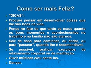 Como ser mais Feliz?
 "DICAS”:
 Procure pensar em desenvolver coisas que
lhe são boas na vida.
 Pense no fato de que tanto os maus quanto
os bons momentos e acontecimentos no
trabalho e na família não são eternos.
 Sair de casa para caminhar, ou andar, ou
para "passear", quando lhe é recomendável.
 Se possível, praticar exercícios de
relaxamento corporal ou de meditação.
 Ouvir músicas e/ou cantá-las.
 Dançar.
 