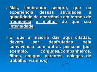  Mas, lembrando sempre, que na
experiência dessas atividades, a
quantidade de ocorrência em termos de
freqüência é melhor do que sua
intensidade.
 E, que a maioria das aqui citadas,
devem ser desfrutadas pela
convivência com outras pessoas (por
exemplo, cônjuges/companheiros,
filhos, amigos, parentes, colegas de
trabalho, vizinhos).
 