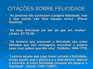 CITAÇÕES SOBRE FELICIDADE
 “As pessoas não conhecem a própria felicidade, mas
a dos outros não lhes escapa nunca”. (Pierre
Daninos)
 “Há mais felicidade em dar do que em receber”.
(Jesus, AT 20:35)
 “Os homens que procuram a felicidade são como
bêbados que não conseguem encontrar a própria
casa, mas sabem que têm uma”. (Voltaire, 1694-1778)
 “Lastima aquele que julga haver achado a felicidade.
Inveja aquele que a procura e a abandonará, apenas
a encontre. A única felicidade consiste em esperar a
felicidade”. (Saadi, 1184?-1290?)
 