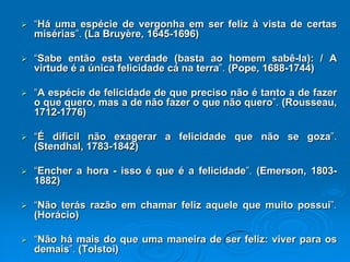  “Há uma espécie de vergonha em ser feliz à vista de certas
misérias”. (La Bruyère, 1645-1696)
 “Sabe então esta verdade (basta ao homem sabê-la): / A
virtude é a única felicidade cá na terra”. (Pope, 1688-1744)
 “A espécie de felicidade de que preciso não é tanto a de fazer
o que quero, mas a de não fazer o que não quero”. (Rousseau,
1712-1776)
 “É difícil não exagerar a felicidade que não se goza”.
(Stendhal, 1783-1842)
 “Encher a hora - isso é que é a felicidade”. (Emerson, 1803-
1882)
 “Não terás razão em chamar feliz aquele que muito possui”.
(Horácio)
 “Não há mais do que uma maneira de ser feliz: viver para os
demais”. (Tolstoi)
 
