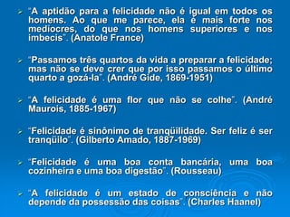  “A aptidão para a felicidade não é igual em todos os
homens. Ao que me parece, ela é mais forte nos
medíocres, do que nos homens superiores e nos
imbecis”. (Anatole France)
 “Passamos três quartos da vida a preparar a felicidade;
mas não se deve crer que por isso passamos o último
quarto a gozá-la”. (André Gide, 1869-1951)
 “A felicidade é uma flor que não se colhe”. (André
Maurois, 1885-1967)
 “Felicidade é sinônimo de tranqüilidade. Ser feliz é ser
tranqüilo”. (Gilberto Amado, 1887-1969)
 “Felicidade é uma boa conta bancária, uma boa
cozinheira e uma boa digestão”. (Rousseau)
 “A felicidade é um estado de consciência e não
depende da possessão das coisas”. (Charles Haanel)
 