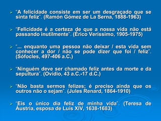 “A felicidade consiste em ser um desgraçado que se
sinta feliz”. (Ramón Gómez de La Serna, 1888-1963)
 “Felicidade é a certeza de que a nossa vida não está
passando inutilmente”. (Érico Veríssimo, 1905-1975)
 “... enquanto uma pessoa não deixar / esta vida sem
conhecer a dor / não se pode dizer que foi / feliz”.
(Sófocles, 497-406 a.C.)
 “Ninguém deve ser chamado feliz antes da morte e da
sepultura”. (Ovídio, 43 a.C.-17 d.C.)
 “Não basta sermos felizes; é preciso ainda que os
outros não o sejam”. (Jules Renard, 1864-1910)
 “Eis o único dia feliz de minha vida”. (Teresa de
Áustria, esposa de Luís XIV, 1638-1683)
 