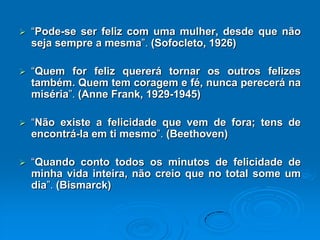  “Pode-se ser feliz com uma mulher, desde que não
seja sempre a mesma”. (Sofocleto, 1926)
 “Quem for feliz quererá tornar os outros felizes
também. Quem tem coragem e fé, nunca perecerá na
miséria”. (Anne Frank, 1929-1945)
 “Não existe a felicidade que vem de fora; tens de
encontrá-la em ti mesmo”. (Beethoven)
 “Quando conto todos os minutos de felicidade de
minha vida inteira, não creio que no total some um
dia”. (Bismarck)
 
