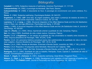 Bibliografia
Campbell, A. (1976). Subjective measures of well-being. American Psychologist, 31, 117-124.
Csikszentmihalyi, M. (1992). A psicologia da felicidade. São Paulo, Saraiva.
Csikszentmihalyi, M. (1999). A descoberta do fluxo: A psicologia do envolvimento com avida cotidiana. R.J,
Rocco.
Diener, E. (1984). Subjective well-being. Psychological Bulletin, 95, 542-575.
Engelmann, A. (1986). LEP: Uma lista, de origem brasileira, para medir a presença de estados de ânimo no
momento em que está sendo respondida. Ciência e Cultura, 38, 121-146.
Lawrence, R. H. e Liang, J. (1988). Structural integration of the Affect Balance Scale and the Life Satisfaction
Index A: Race, sex, and age differences. Psychology and Aging, 3, 375-384.
Liang, J. (1985). A structural integration of the Affect Balance Scale and the Life Satisfaction Index A. Journal of
Gerontology, 40, 552-561.
Lipp, M. e Rocha, J.C. (1994). Stress, hipertensão arterial e qualidade de vida. Campinas, Papirus.
Neri, A.L. (org.) (1993). Qualidade de vida e idade madura. Campinas, Papirus.
Pereira, C.A.A. e Engelmann, A. Um estudo da qualidade de vida universitária no trabalho entre docentes da
UFRJ. Arquivos Brasileiros de Psicologia, 1993, 45 (3/4), 12-48.
Pereira, C.A.A. Um panorama histórico-conceitual acerca das subdimensões de qualidade de vida e do bem-
estar subjetivo. Arquivos Brasileiros de Psicologia, 1997, 49 (4), 32-48.
Pereira, C.A.A. (1995). Receita de felicidade. Entrevista à Revista Saúde, novembro de 1995, n° 146, p.34-46.
Pereira, C.A.A. Resposta a 10 perguntas sobre felicidade. Manuscrito de 7 páginas, 1995.
Pereira, C.A.A. e outros. (1998). Ser Feliz. Entrevista à Revista Cláudia, junho de 1997, ano 36, n° 6, p.14-15.
Rodrigues, M.V.C. (1994). Qualidade de vida no trabalho. Petrópolis, Vozes. Capítulo 5, Qualidade de vida no
trabalho: Conceituações e perspectivas, p.73-111.
Strack, F., Argyle, M. e Schwarz, N. (1991). Subjective well-being. Great Britain, Pergamon Press.
Watson, D., Clark, L. A. e Tellegen, A. (1988). Development and validation of brief measures of positive and
negative affect: The PANAS scales. Journal of Personality and Social Psychology, 54, 1063-1070.
 