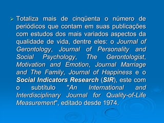  Totaliza mais de cinqüenta o número de
periódicos que contam em suas publicações
com estudos dos mais variados aspectos da
qualidade de vida, dentre eles: o Journal of
Gerontology, Journal of Personality and
Social Psychology, The Gerontologist,
Motivation and Emotion, Journal Marriage
and The Family, Journal of Happiness e o
Social Indicators Research (SIR), este com
o subtítulo "An International and
Interdisciplinary Journal for Quality-of-Life
Measurement", editado desde 1974.
 