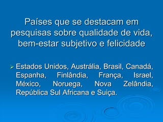 Países que se destacam em
pesquisas sobre qualidade de vida,
bem-estar subjetivo e felicidade
 Estados Unidos, Austrália, Brasil, Canadá,
Espanha, Finlândia, França, Israel,
México, Noruega, Nova Zelândia,
República Sul Africana e Suiça.
 