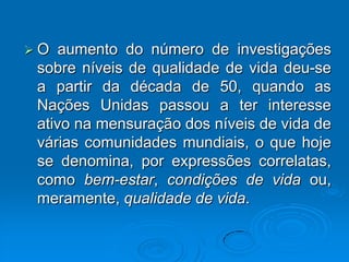  O aumento do número de investigações
sobre níveis de qualidade de vida deu-se
a partir da década de 50, quando as
Nações Unidas passou a ter interesse
ativo na mensuração dos níveis de vida de
várias comunidades mundiais, o que hoje
se denomina, por expressões correlatas,
como bem-estar, condições de vida ou,
meramente, qualidade de vida.
 