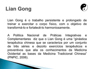 Lian Gong é o trabalho persistente e prolongado de
treinar e exercitar o corpo físico, com o objetivo de
transformá-lo e fortalecê-lo harmoniosamente.
A Política Nacional de Práticas Integrativas e
Complementares diz que o Lian Gong é uma “ginástica
terapêutica chinesa que se caracteriza por um conjunto
de três séries e dezoito exercícios terapêuticos e
preventivos que alia os conhecimentos da Medicina
Ocidental as bases da Medicina Tradicional Chinesa”
(PNPIC, 2006).
 