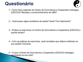 1 – Como ficou sabendo do Centro de Convivência e Cooperativa Interlagos
(CECCO)? Recebeu o encaminhamento da UBS?
2 – Você possui algum problema de saúde? Qual? Faz tratamento?
3 – Pratica os exercícios no Centro de Convivência e Cooperativa (CECCO) a
quanto tempo?
4 – Com as práticas de exercícios, você considera que obteve melhoras na
sua saúde? Comente.
5 – O que o Centro de Convivência e Cooperativa (CECCO) Interlagos
representa na sua vida?
 